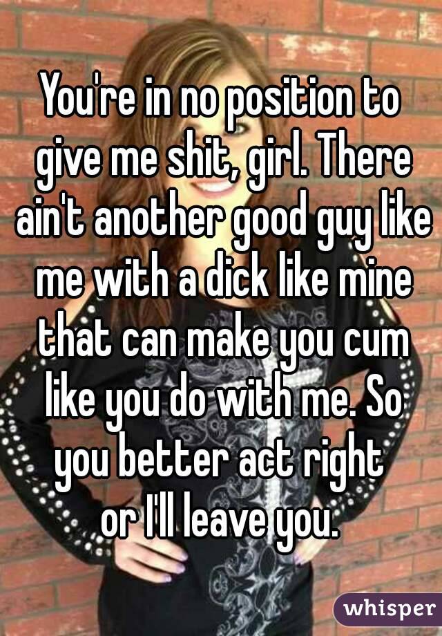 You're in no position to give me shit, girl. There ain't another good guy like me with a dick like mine that can make you cum like you do with me. So
you better act right
or I'll leave you.