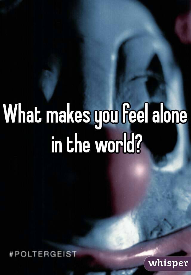 What makes you feel alone in the world?