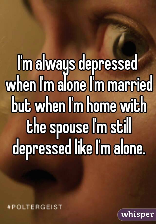 I'm always depressed when I'm alone I'm married but when I'm home with the spouse I'm still depressed like I'm alone.