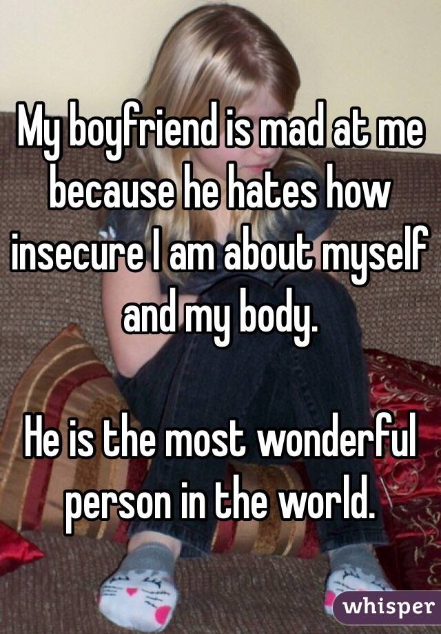 My boyfriend is mad at me because he hates how insecure I am about myself and my body.

He is the most wonderful person in the world. 