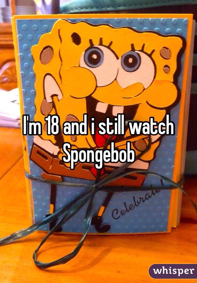 I'm 18 and i still watch Spongebob