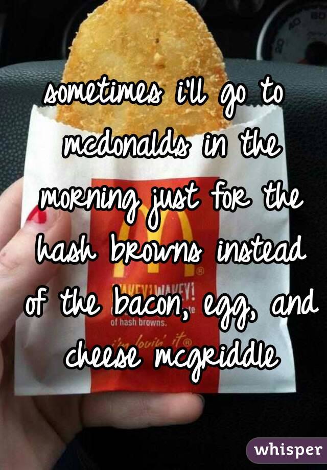 sometimes i'll go to mcdonalds in the morning just for the hash browns instead of the bacon, egg, and cheese mcgriddle