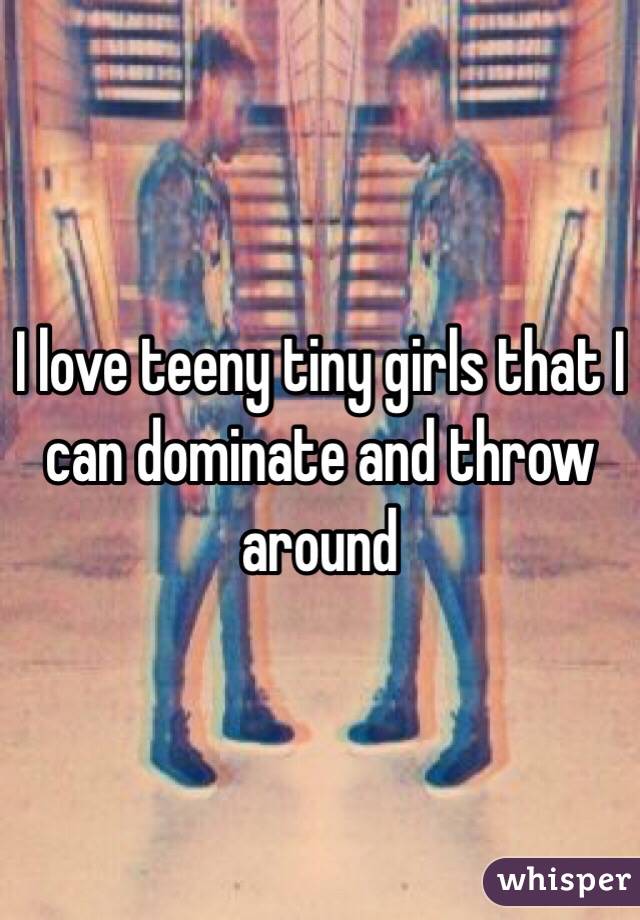 I love teeny tiny girls that I can dominate and throw around 