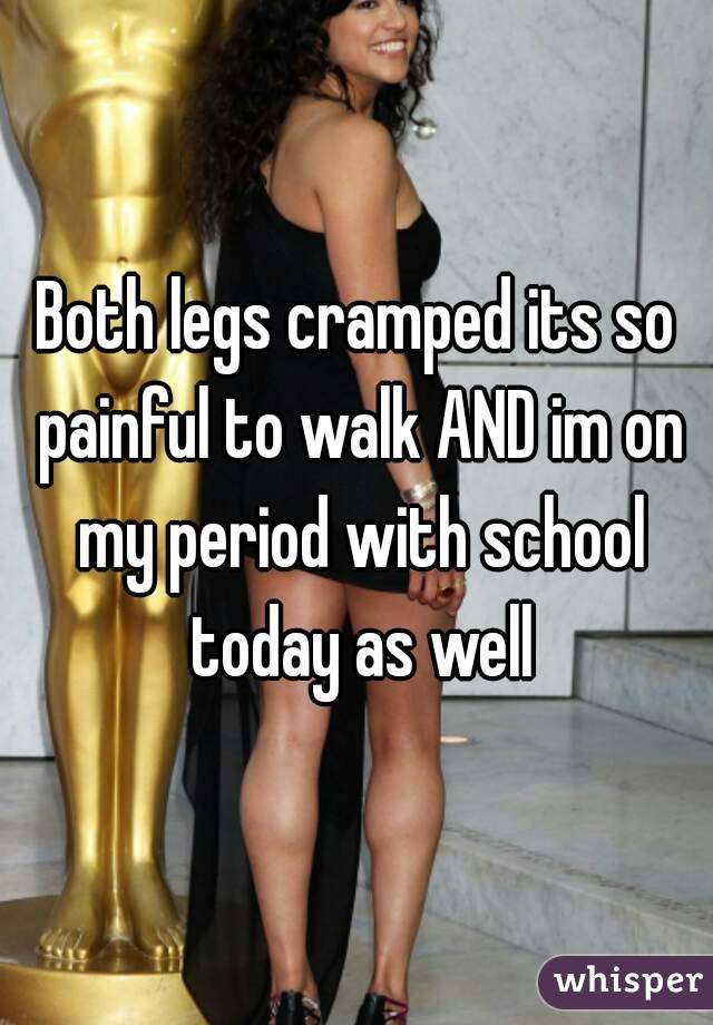 Both legs cramped its so painful to walk AND im on my period with school today as well