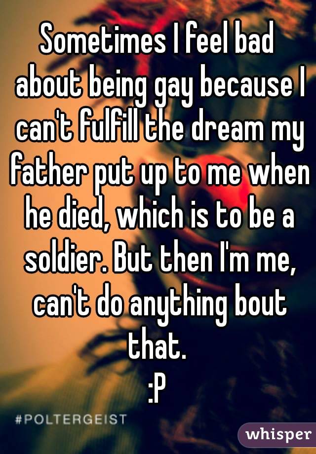 Sometimes I feel bad about being gay because I can't fulfill the dream my father put up to me when he died, which is to be a soldier. But then I'm me, can't do anything bout that. 
:P