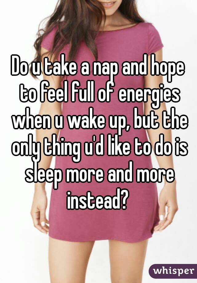 Do u take a nap and hope to feel full of energies when u wake up, but the only thing u'd like to do is sleep more and more instead? 