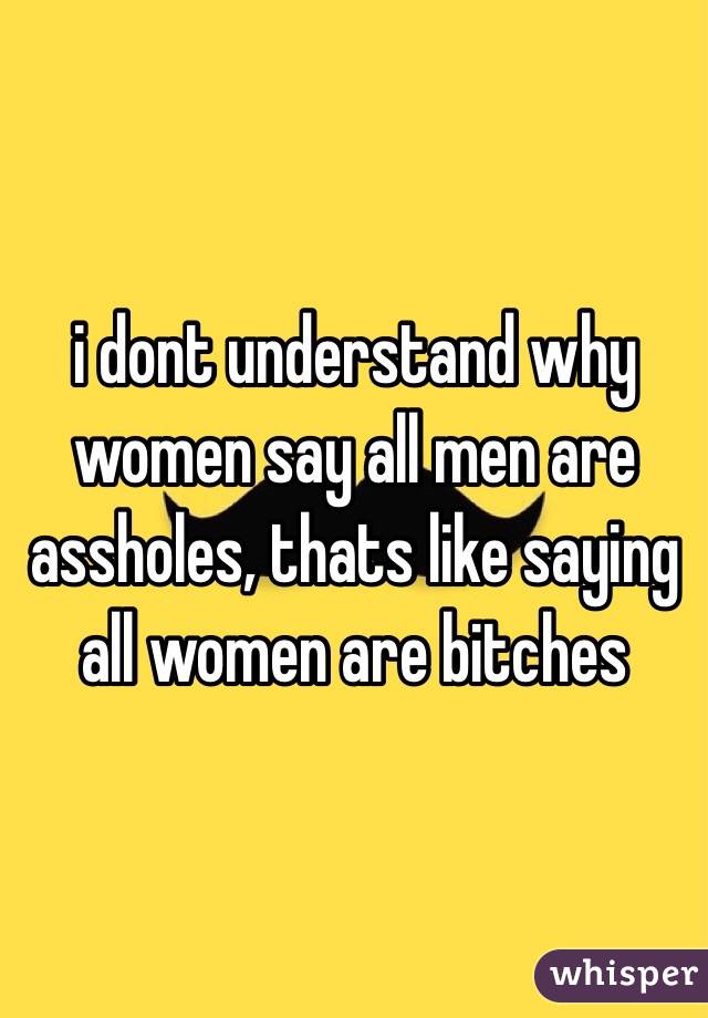 i dont understand why women say all men are assholes, thats like saying all women are bitches