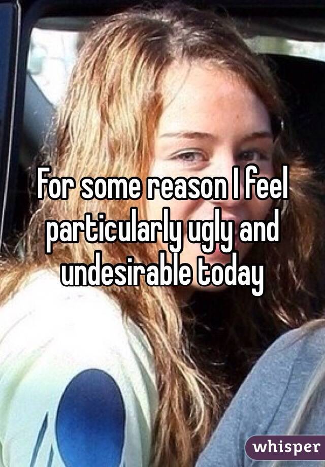 For some reason I feel particularly ugly and undesirable today 