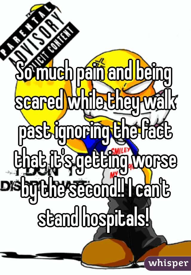 So much pain and being scared while they walk past ignoring the fact that it's getting worse by the second!! I can't stand hospitals! 