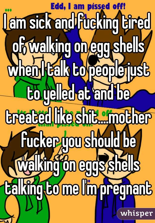 I am sick and fucking tired of walking on egg shells when I talk to people just to yelled at and be treated like shit....mother fucker you should be walking on eggs shells talking to me I'm pregnant