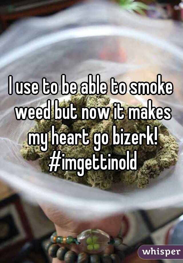 I use to be able to smoke weed but now it makes my heart go bizerk! #imgettinold