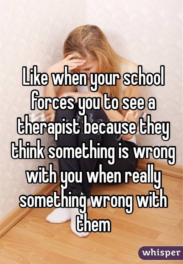 Like when your school forces you to see a therapist because they think something is wrong with you when really something wrong with them