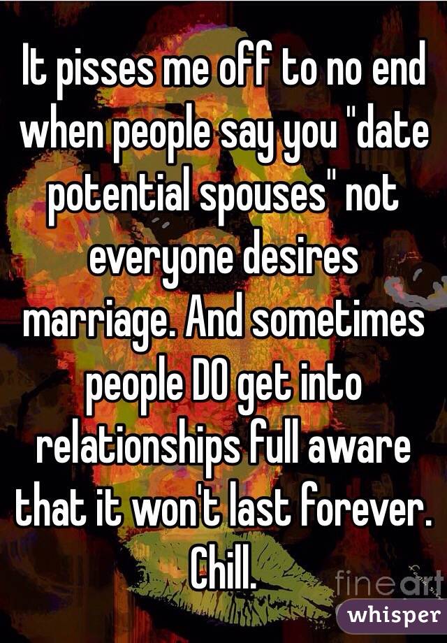It pisses me off to no end when people say you "date potential spouses" not everyone desires marriage. And sometimes people DO get into relationships full aware that it won't last forever. Chill. 