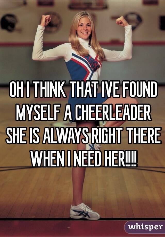 OH I THINK THAT IVE FOUND MYSELF A CHEERLEADER SHE IS ALWAYS RIGHT THERE WHEN I NEED HER!!!! 