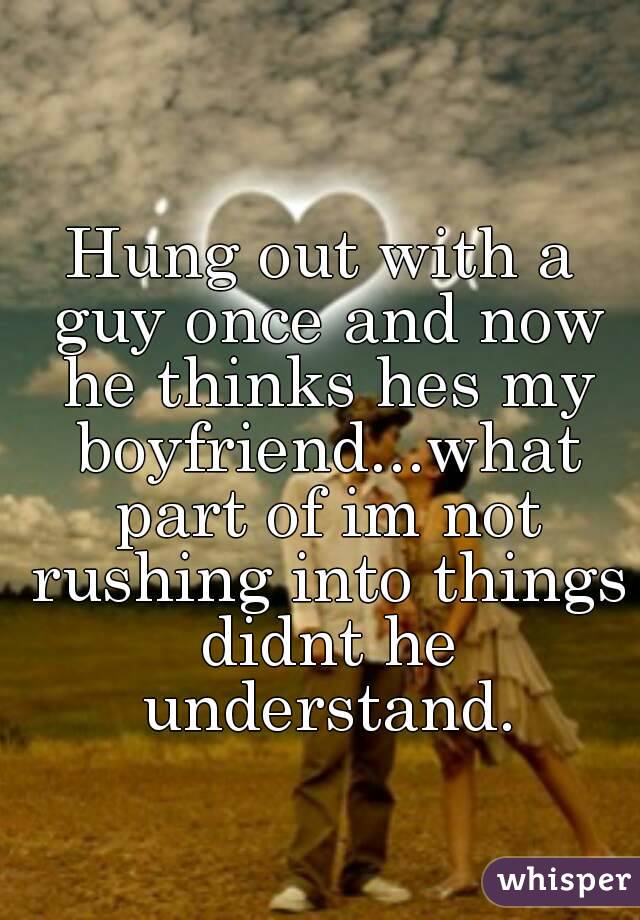 Hung out with a guy once and now he thinks hes my boyfriend...what part of im not rushing into things didnt he understand.