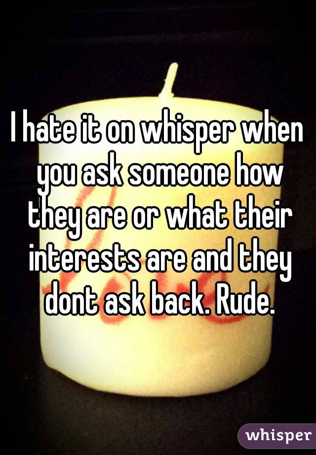 I hate it on whisper when you ask someone how they are or what their interests are and they dont ask back. Rude.
