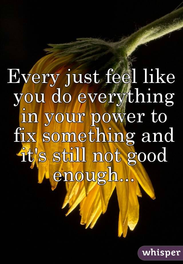 Every just feel like you do everything in your power to fix something and it's still not good enough...