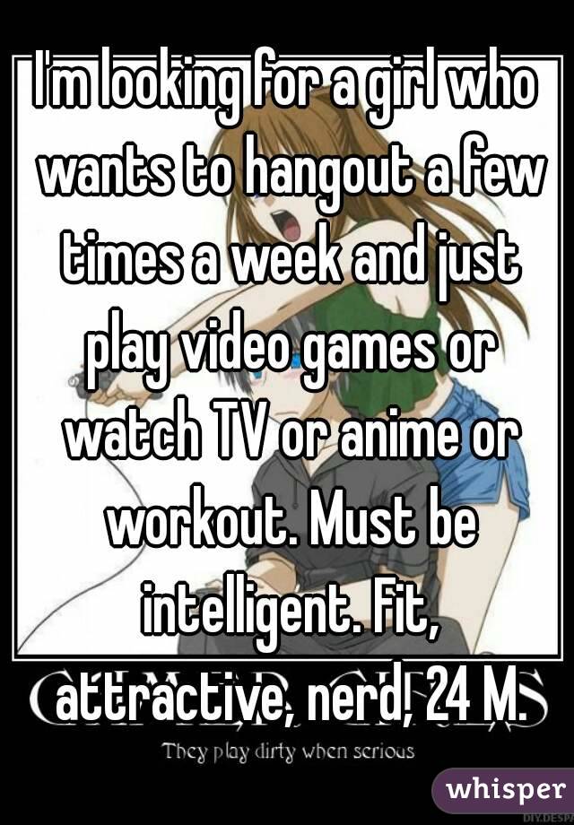 I'm looking for a girl who wants to hangout a few times a week and just play video games or watch TV or anime or workout. Must be intelligent. Fit, attractive, nerd, 24 M.