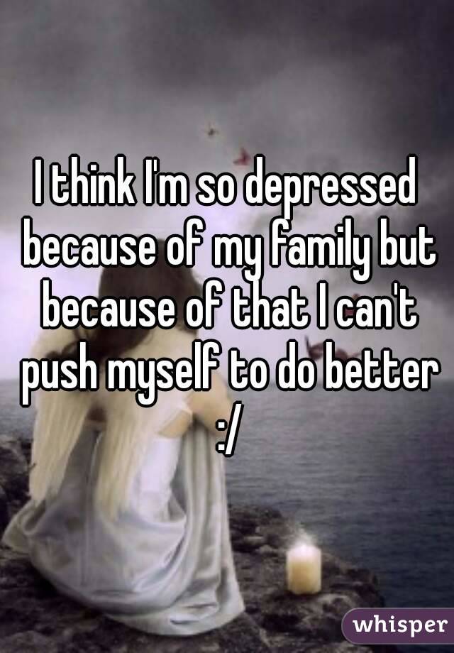 I think I'm so depressed because of my family but because of that I can't push myself to do better :/