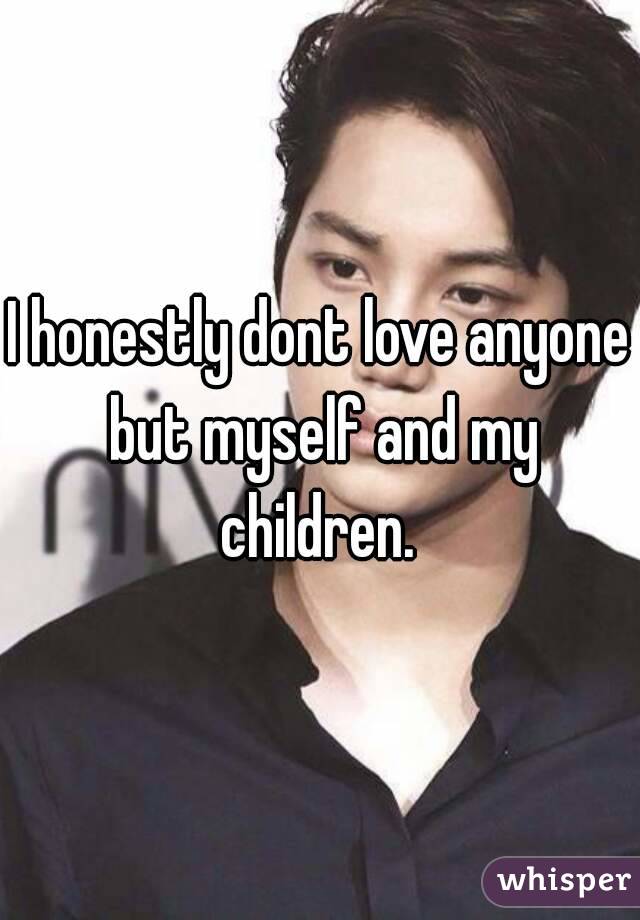 I honestly dont love anyone but myself and my children. 