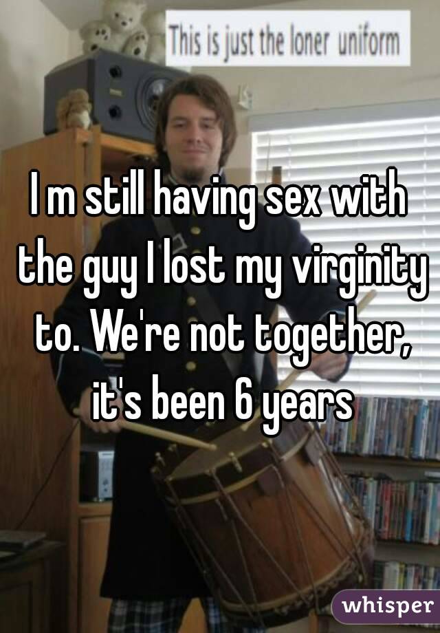 I m still having sex with the guy I lost my virginity to. We're not together, it's been 6 years