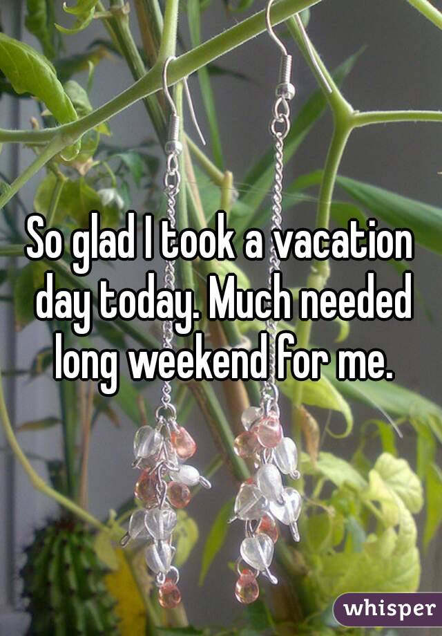 So glad I took a vacation day today. Much needed long weekend for me.