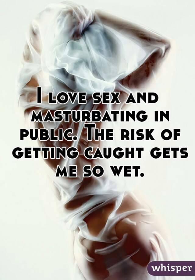 I love sex and masturbating in public. The risk of getting caught gets me so wet.