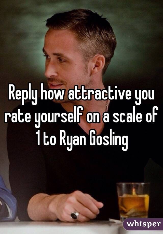 Reply how attractive you rate yourself on a scale of 1 to Ryan Gosling