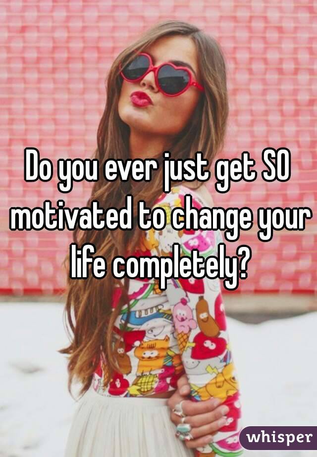 Do you ever just get SO motivated to change your life completely?