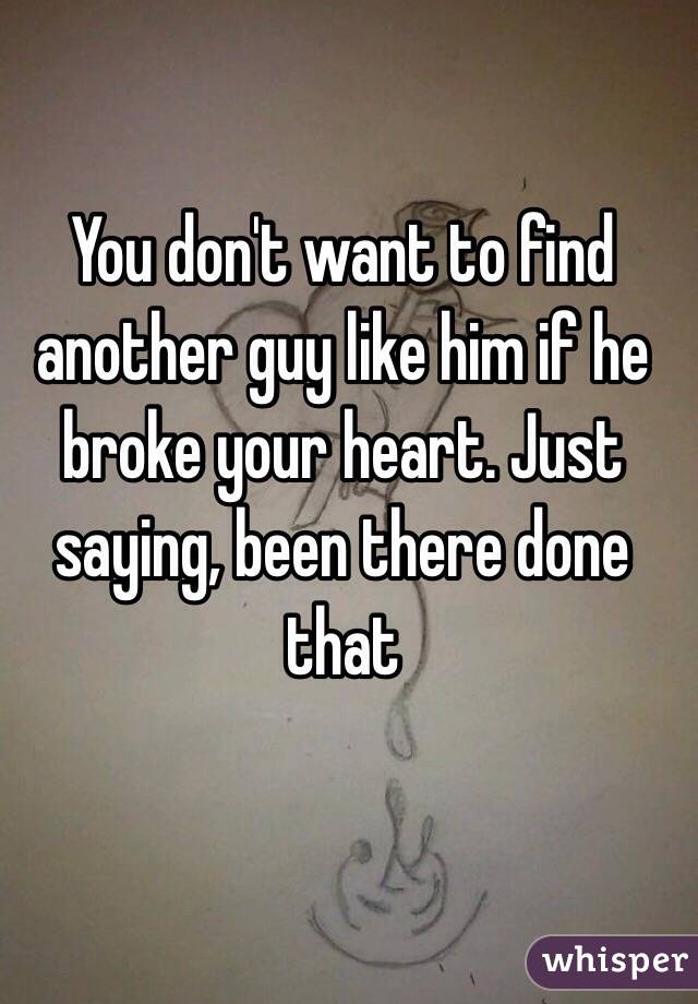 You don't want to find another guy like him if he broke your heart. Just saying, been there done that
