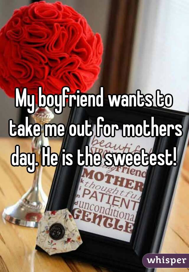 My boyfriend wants to take me out for mothers day. He is the sweetest! 