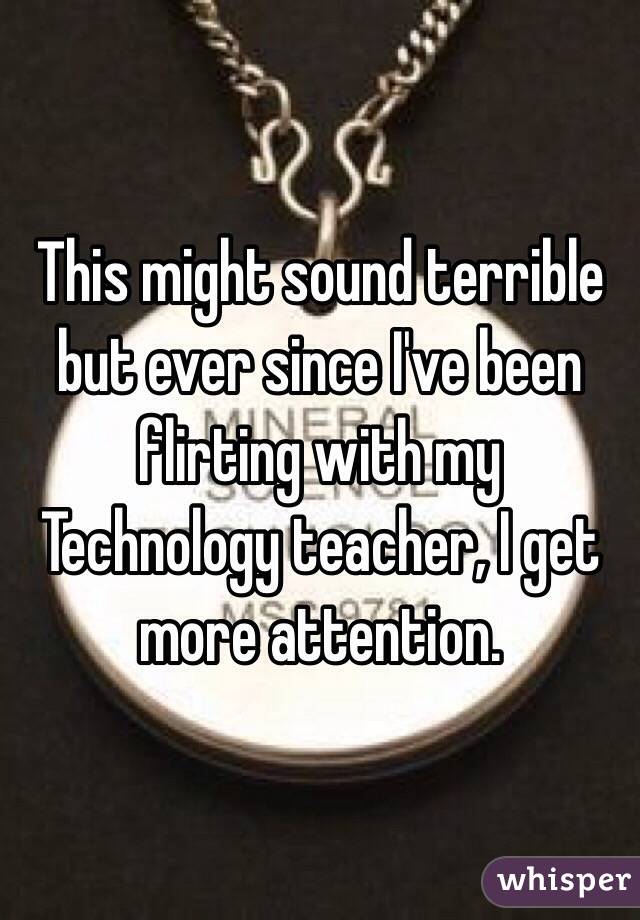 This might sound terrible but ever since I've been flirting with my Technology teacher, I get more attention. 