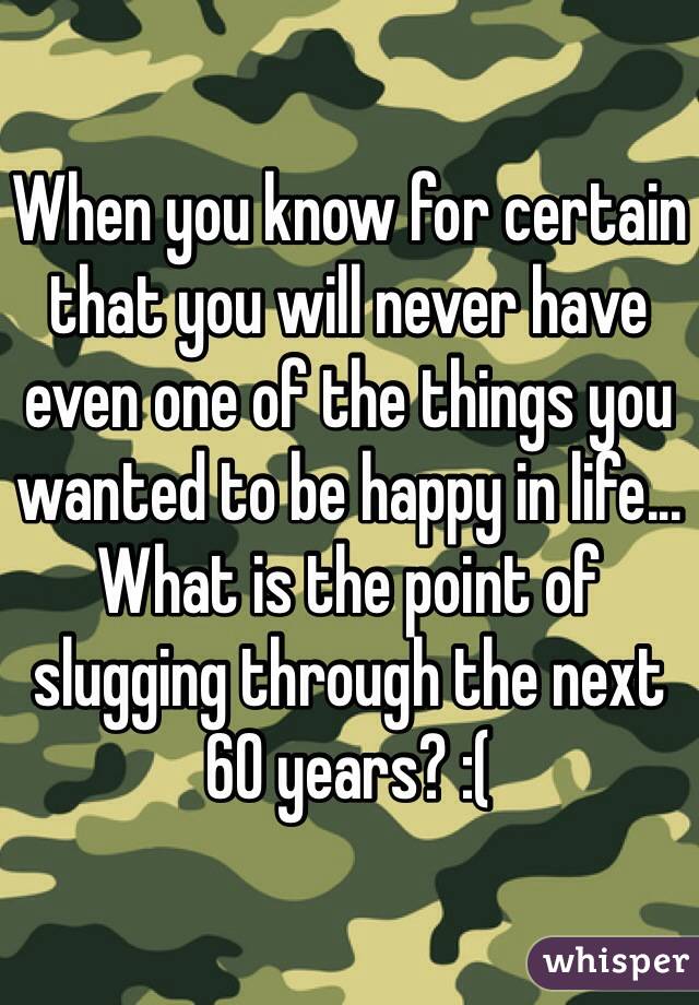 When you know for certain that you will never have even one of the things you wanted to be happy in life... What is the point of slugging through the next 60 years? :( 