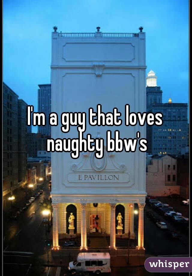 I'm a guy that loves naughty bbw's