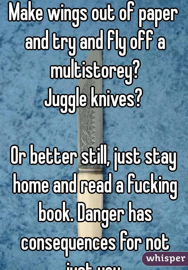 Have unprotected sex?
Make wings out of paper and try and fly off a multistorey?
Juggle knives?

Or better still, just stay home and read a fucking book. Danger has consequences for not just you.