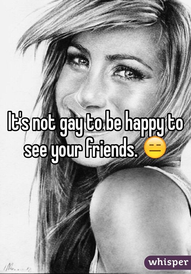 It's not gay to be happy to see your friends. 😑