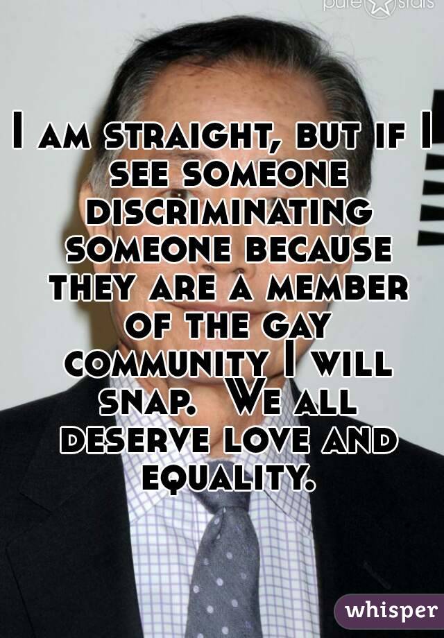 I am straight, but if I see someone discriminating someone because they are a member of the gay community I will snap.  We all deserve love and equality.