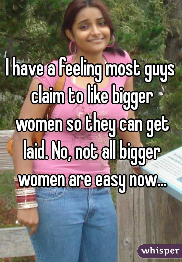 I have a feeling most guys claim to like bigger women so they can get laid. No, not all bigger women are easy now...