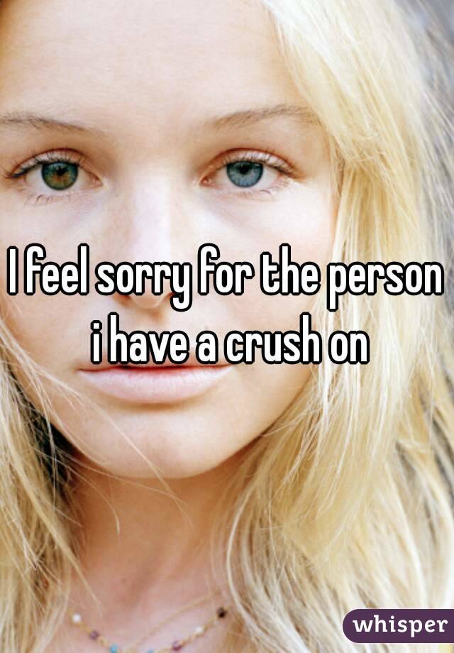 I feel sorry for the person i have a crush on