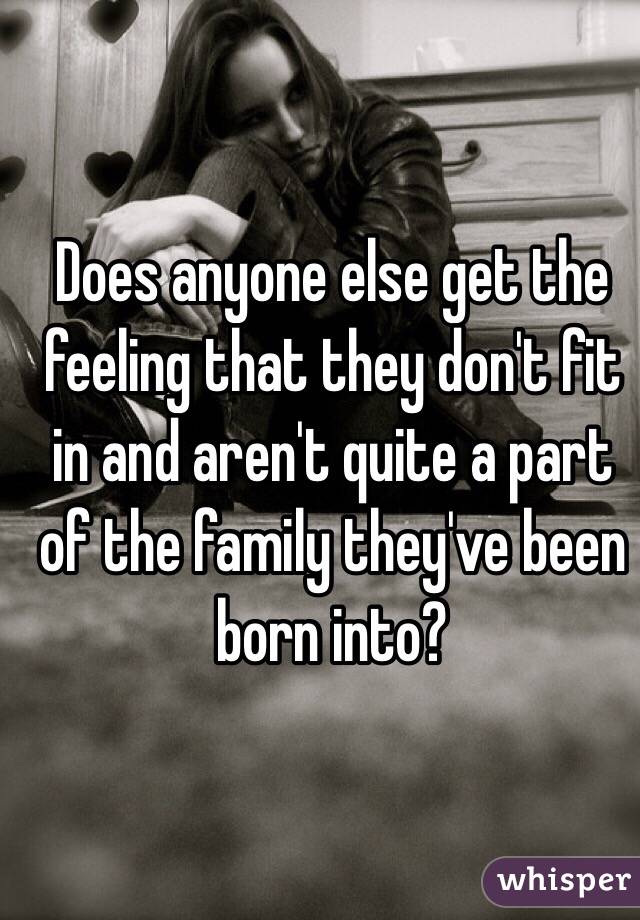 Does anyone else get the feeling that they don't fit in and aren't quite a part of the family they've been born into?