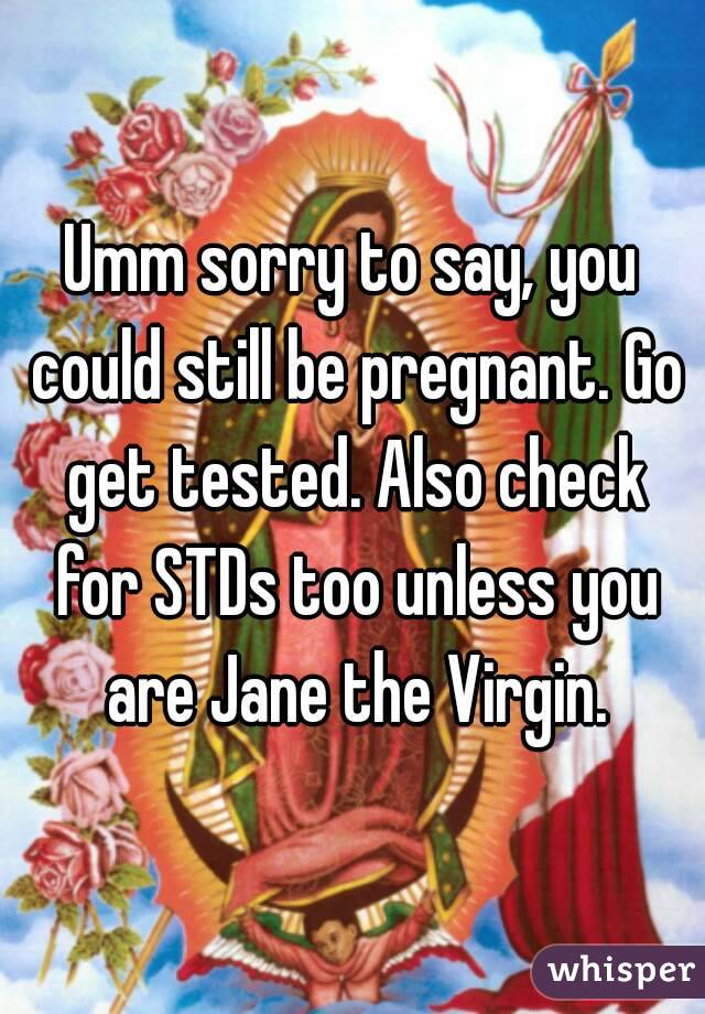 Umm sorry to say, you could still be pregnant. Go get tested. Also check for STDs too unless you are Jane the Virgin.