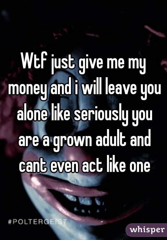 Wtf just give me my money and i will leave you alone like seriously you are a grown adult and cant even act like one