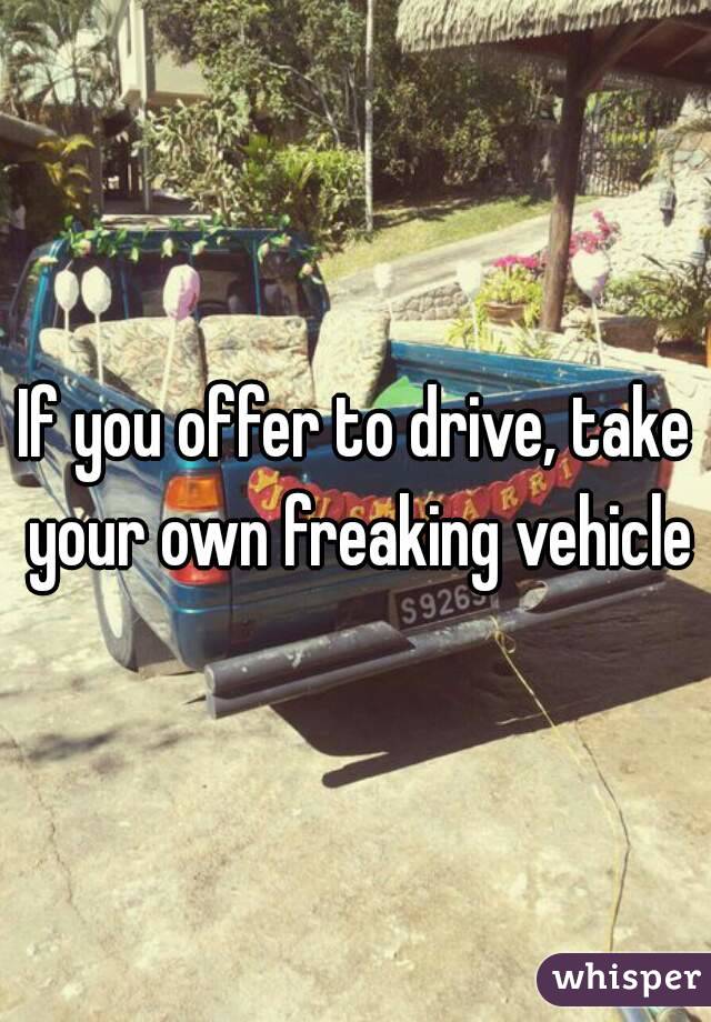 If you offer to drive, take your own freaking vehicle