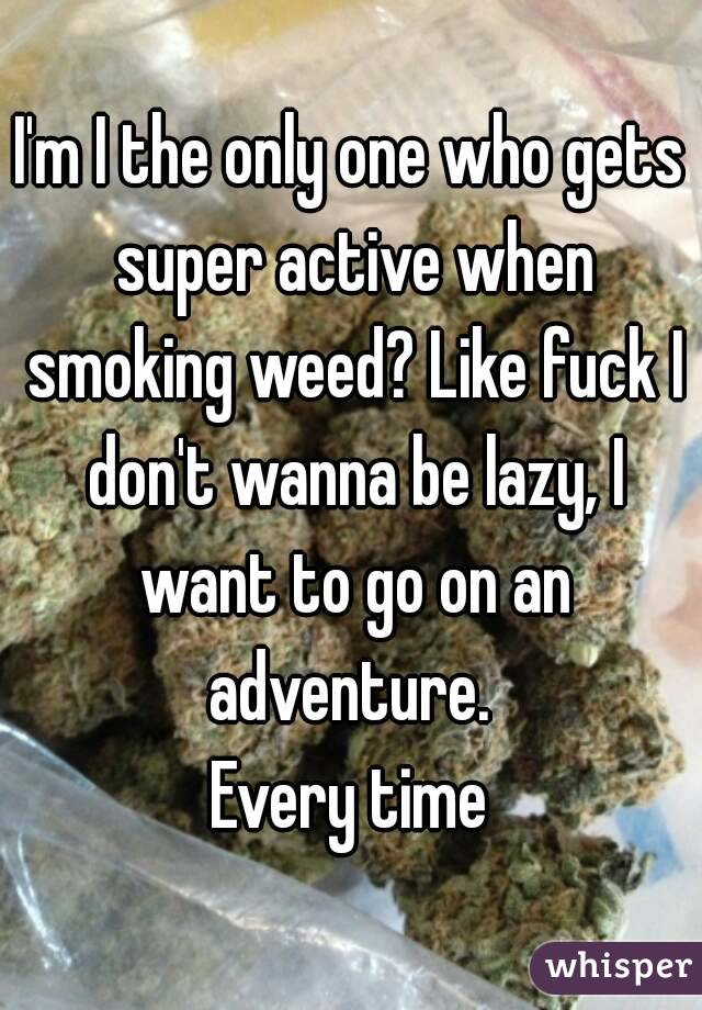 I'm I the only one who gets super active when smoking weed? Like fuck I don't wanna be lazy, I want to go on an adventure. 
Every time