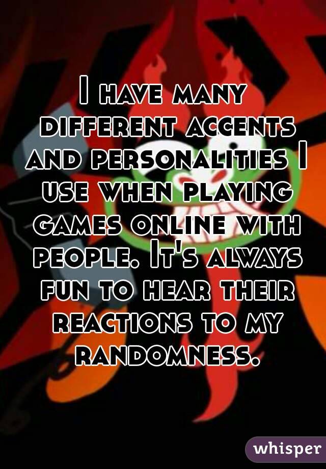I have many different accents and personalities I use when playing games online with people. It's always fun to hear their reactions to my randomness.