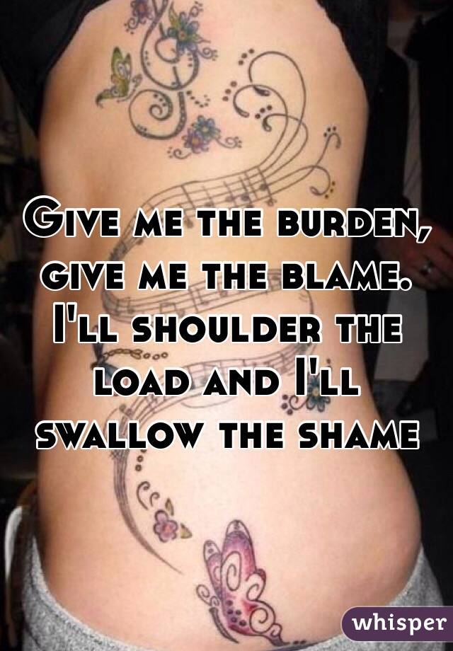 Give me the burden, give me the blame. I'll shoulder the load and I'll swallow the shame