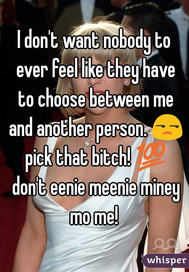 I don't want nobody to ever feel like they have to choose between me and another person. 😒 pick that bitch! 💯 don't eenie meenie miney mo me! 