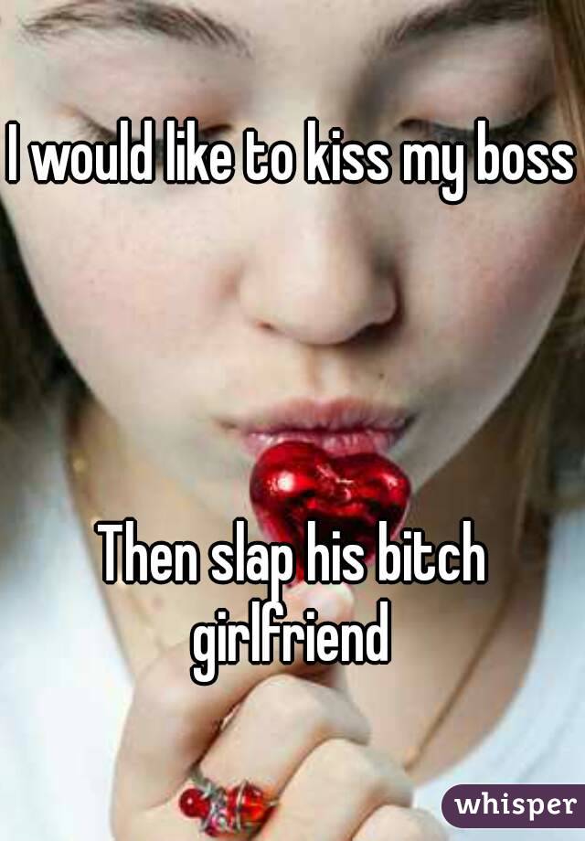 I would like to kiss my boss 



Then slap his bitch girlfriend 