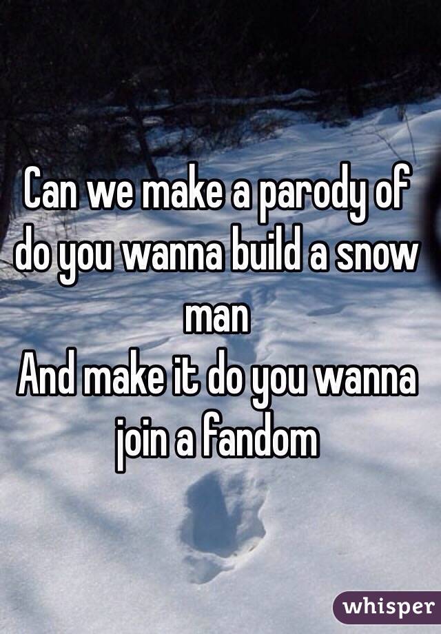 Can we make a parody of do you wanna build a snow man 
And make it do you wanna join a fandom