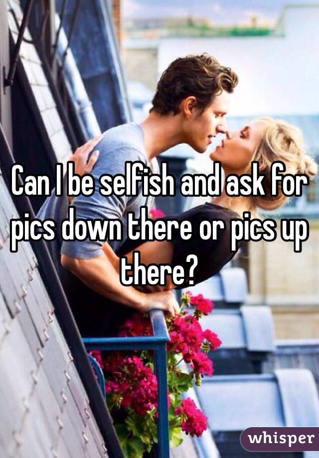 Can I be selfish and ask for pics down there or pics up there? 